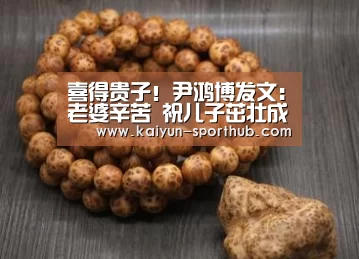 喜得贵子!尹鸿博发文:老婆辛苦 祝儿子茁壮成长【开云最新地址】(图1) 开云电竞官网